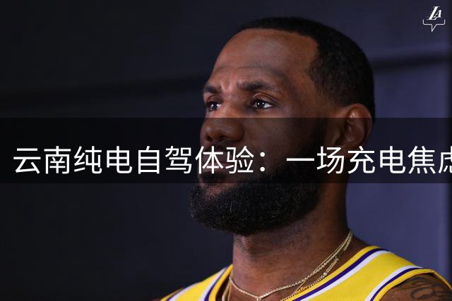 云南纯电自驾体验：一场充电焦虑之旅改写了我的购车计划