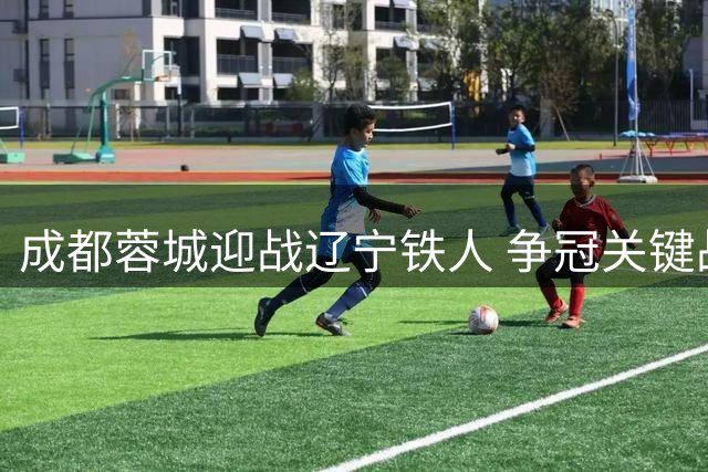 成都蓉城迎战辽宁铁人 争冠关键战首发阵容前瞻